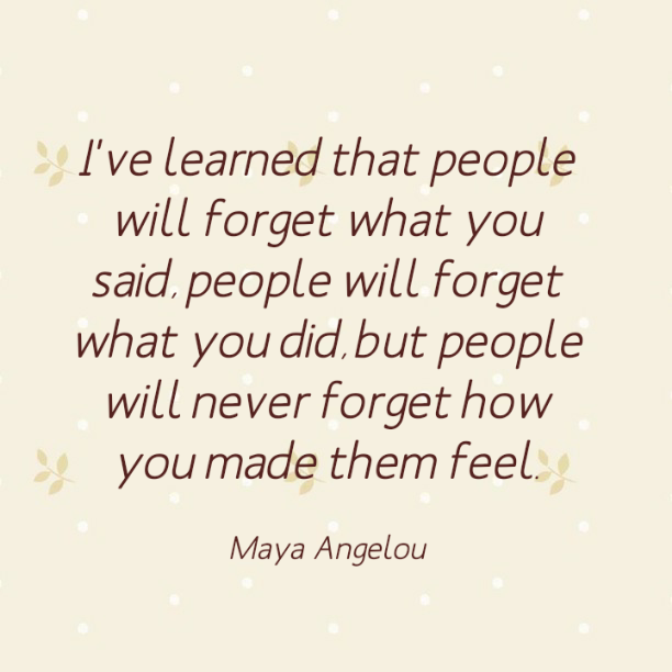 I've learned that people will forget what you said., people will forget what you did, but people will never forget how you made them feel. - Maya Angelou