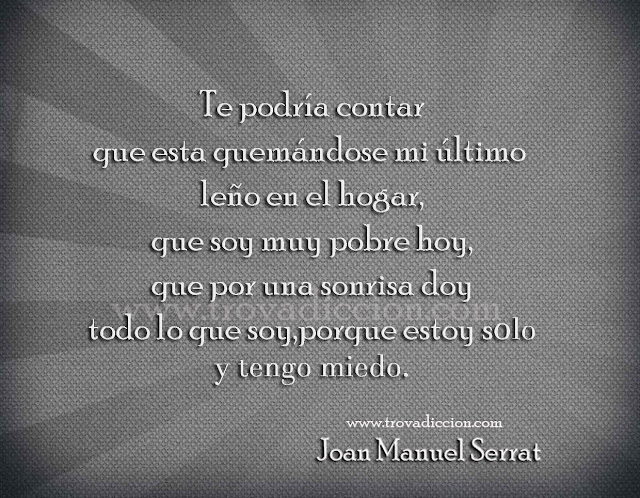 Te podría contar  que esta quemándose mi último leño en el hogar,  que soy muy pobre hoy,  que por una sonrisa doy  todo lo que soy,  porque estoy solo  y tengo miedo.