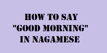  How to say "Good Morning" in Nagamese 