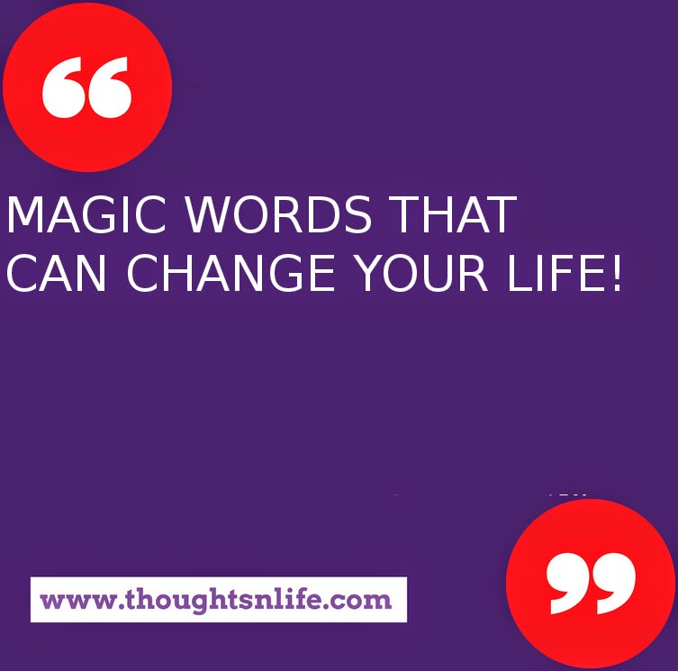 Thoughtsnlife.com :   MAGIC WORDS THAT CAN CHANGE YOUR LIFE!  Whatever your mind can conceive and believe, it will achieve.  Dream great dreams and make them come true.  Do it now.  You are unique. In all the history of the world there has never been anyone else exactly like you. In all the infinity to come, there will never be another you.  Never affirm self-limitations.  What you believe yourself to be - you are.  To accomplish great things, you must not only act, you also must dream.  To accomplish great things, you must not only plan, you also must believe.  Yes, you can!  Believing is magic.  You can always do better than your best.  You have no idea of what you can do until you try.  Nothing will come of nothing.  If you don't go out on the limb, you're never going to get the fruit.  There is no failure except in no longer trying.  Hazy goals produce hazy results.  Clearly define your goals -- write them down, make a plan for achieving them, set a deadline, visualize your results, and go after them.  Don't look back unless you want to go that way.  Defeat may test you, but it need not stop you.  If at first you don't succeed, try, try, try another way.  For every obstacle, there is a solution.  Nothing in the world can take the place of persistence.  The greatest mistake you will ever make is giving up.  Wishing by itself will not bring success, but planning, persistence, and a burning desire will.  There is a gold mine within you from which you can extract all the necessary ingredients.  Success is an attitude.  Get yours right.  It is astonishing how short a time it takes for very wonderful things to happen.  -- from: Dr. Rob Gilbert with Joe DePalma