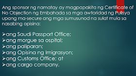 What Are The Procedures For The Repatriation Remains Of An OFW To The Philippines? Sometimes, OFWs and families are getting into inevitable situations like a loss of loved ones who work abroad. If your OFW family or relative died overseas, here is the procedure provided by the DFA. Take note that this procedure is only applied to documented overseas Filipino workers in Saudi Arabia only. Whether they died a natural cause or under unfavorable circumstances, it is very important that their remains be repatriated immediately Ads Sponsored Links Should such a thing happen, according to the Philippine Embassy in Riyadh, here is the procedure to be followed: 1. The sponsor should inform the family of the deceased of the death and secure a Letter of Acceptance for remains. 2. The sponsor should secure the medical report and death notification of the deceased from the hospital where the Filipino died or where his remains were brought to. 3. The sponsor should report the death to the Police station having jurisdiction over the case to obtain its endorsement for the issuance of the death certificate of the deceased. 4. The sponsor should submit to the Embassy four (4) copies each of the following documents: the death certificate; the medical report; the Police Report (if the Filipino died of unnatural causes, such as work-related or road traffic accidents, or cases wherein there was foul play) photocopy of the passport of the deceased; and list of the personal belongings of the deceased. 5. After completion of these requirements, the Embassy will then issue its No Objection Certificate. The fee for the Certificate is SAR 100.00. 6. The sponsor of the deceased will then present the Embassy’s No Objection Certificate to the concerned Police authorities to the secure the following letters from the said office: the Saudi Passport Office; the hospital morgue; the airport; the Immigration Office; the Customs Office; and the cargo company. 7. The sponsor must go to the Passport Office for the issuance of the exit visa of the deceased. 8. The sponsor should proceed to the airline and the cargo company to secure the flight booking and to arrange the shipment of the personal belongings of the deceased to the Philippines. 9. The sponsor should then inform the Embassy of the confirmed flight details of the shipment of the remains of the deceased. 10. The sponsor will proceed to the Hospital morgue for the release of the human remains of the deceased for transport to the airport. For further inquiries, please contact telephone number (009661) 480-3662 or send an email to atn-remains@riyadhpe.com or sor@philembassy-riyadh.org. Please note that it is the employer who is primarily responsible to process the above-stated documents. The Saudi Labor Law, Article 40, states that : The employer shall bear the costs of the foreign workman’s recruitment, the fees for issuance and renewal of his residence and work permits, as well as the attendant delay fines, profession change fees, exit and re-entry visa fees, and return ticket to the workman’s homeland upon termination of the relationship between the two parties. The workman shall bear the costs of his return to his homeland if he is found unfit for work or if he wishes to return home in the absence of a legitimate reason. The employer shall bear the cost of transferring the services of the workman he wishes to employ. The employer shall bear the cost of repatriating the dead body of the workman to the location where the contract has been concluded or the workman recruited, except where the dead workman’s body is buried in the Kingdom with the approval of his family. The employer shall be relieved of this duty if the General Organization for Social Insurance assumes this obligation. Filed under the category of OFW, work abroad.work abroad, DFA, documented, repatriated,Saudi Arabia
