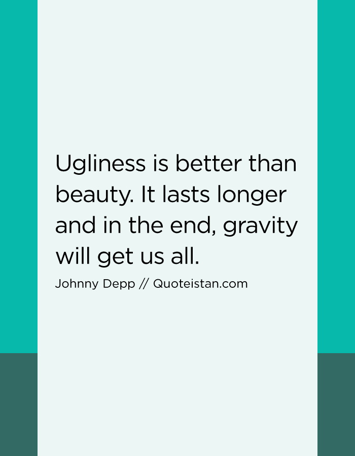 Ugliness is better than beauty. It lasts longer and in the end, gravity will get us all.