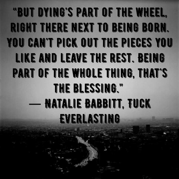 But Dying´s part of the wheel, right there next to being born.You can´t pick out pieces you like and leave the rest. Being part of the whole thing, that´s the blessing. - Natalie Babbitt, Tuck Everlasting