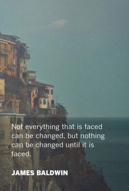 Not everything that is faced can be changed, but nothing can be changed until it is faced. - James Baldwin