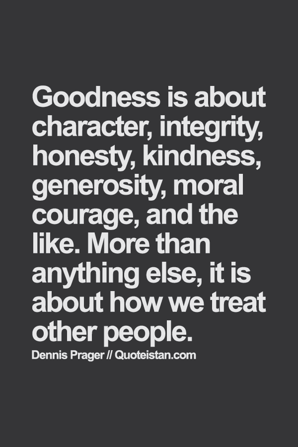 Goodness is about character, integrity, honesty, kindness, generosity, moral courage, and the like. More than anything else, it is about how we treat other people.