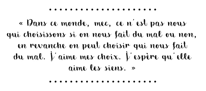 Citation du livre « Dans ce monde, mec, ce n'est pas nous qui choisissons si on nous fait du mal ou non, en revanche on peut choisir qui nous fait du mal. J'aime mes choix. J'espère qu'elle aime les siens. »