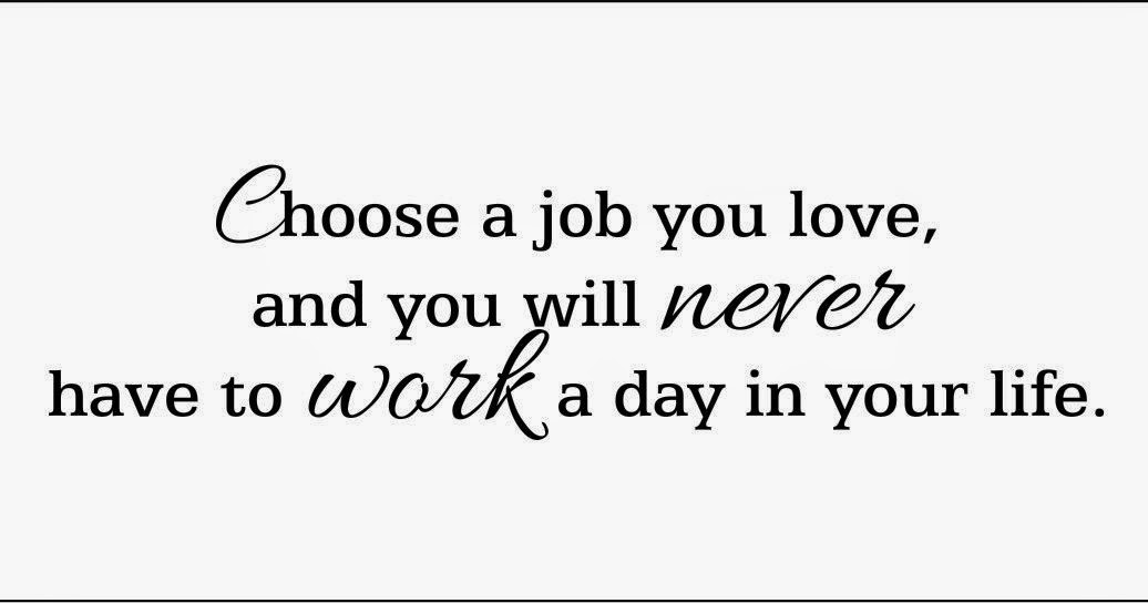 Loved you have to find. Choose a job you Love, and you will never have to work a Day in your Life. Choose a job you Love. Do what you Love and you will never work. Find a job that you Love and you will never work.