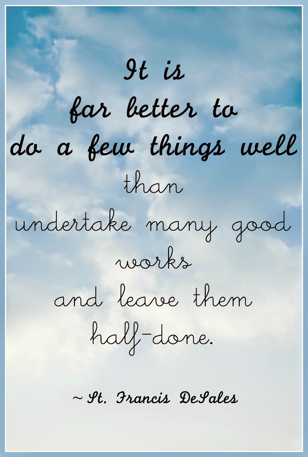 “It is far better to do a few things well than undertake many good works and leave them half-done.”  ~ St. Francis de Sales