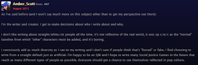 As I've said before (and I won't say much more on this subject other than to get my perspective out there): I'm the writer and creator. I get to make decisions about who I write about and why. I don't like writing about straight/white/cis people all the time. It's not reflective of the real world, it sets up s/w/c as the "normal" baseline from which "other" characters must be added, and it's boring. I consciously add as much diversity as I can to my writing and I don't care if people think that's "forced" or fake. I find choosing to write from a straight default just as artificial. I'm happy to be an SJW and I hope to write many Social Justice Games in the future that reach as many different types of people as possible. Everyone should get a chance to see themselves reflected in pop culture.