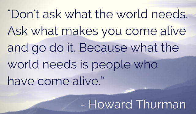 “Don’t ask what the world needs. Ask what makes you come alive, and go do it. Because what the world needs is people who have come alive.” - Howard Thurman