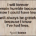 I will always be grateful because I know I've had less. I will forever remain humble because I know I could have less.