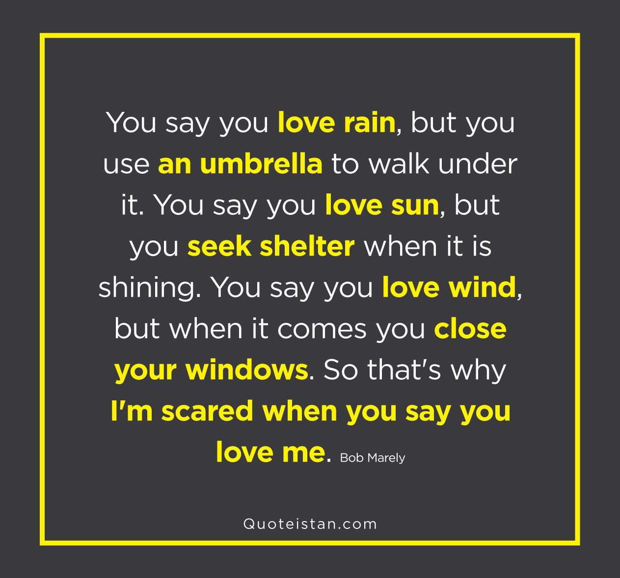 You say you love rain, but you use an umbrella to walk under it. You say you love sun, but you seek shelter when it is shining. You say you love wind, but when it comes you close your windows. So that's why I'm scared when you say you love me.