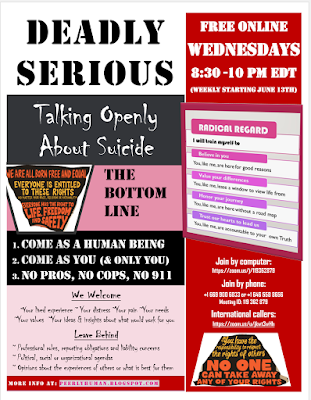 Flyer reads: Wednesdays 8:30-10 pm EDT - FREE ONLINE DEADLY SERIOUS: Talking Openly About Suicide (Weekly starting June 13th) Join by computer: https://zoom.us/j/119362879 Join by phone: +1 669 900 6833 or +1 646 558 8656 Meeting ID: 119 362 879 International callers: https://zoom.us/u/jkwt3wHh THE BOTTOM LINES: 1. Come as a human being 2. Come as you (& only you) 3. No pros, no cops, no 911 We Welcome: ~Your lived experience ~ Your distress ~Your pain ~Your needs ~Your values ~Your ideas & insights about what would work for you Leave Behind: ~ Professional roles, reporting obligations and liability concerns ~ Political, social or organizational agendas ~ Opinions about the experiences of others or what is best for them More info at: peerlyhuman.blogspot.com Need more resources? Here's a link: http://peerlyhuman.blogspot.com/2018/06/calling-on-hearts-instead-of-hotlines.html RADICAL REGARD (graphic): I will train myself to: 1.Believe in you. (You, like me, are here for good reason.) 2.Value your differences. (You, like me, lease a window to view life from.) 3.Honor your journey. (You, like me, are here without a roadmap.) 4.Trust our hearts to lead us. (You, like me, are accountable to your own Truth.) HUMAN RIGHTS (graphics): ~We are all born free and equal. ~Everyone has the right to life, freedom and safety ~Everyone is entitled to these rights (no matter our race, religion, nationality…) ~No one can take away any of your rights. ~You have the responsibility to respect the rights of other