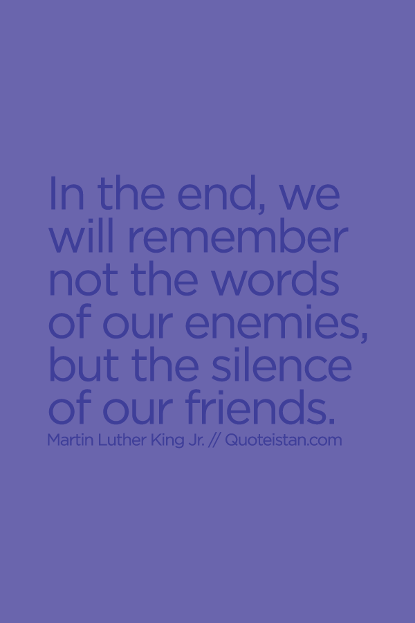 In the end, we will remember not the words of our enemies, but the silence of our friends.