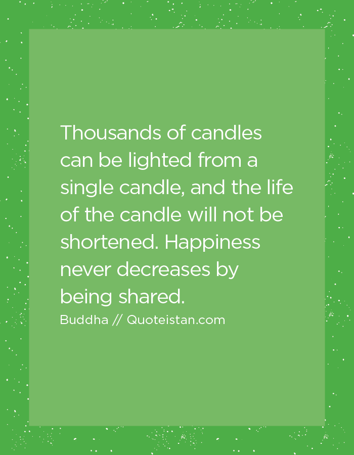 Thousands of candles can be lighted from a single candle, and the life of the candle will not be shortened. Happiness never decreases by being shared.