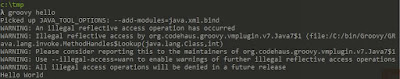 λ groovy hello Picked up JAVA_TOOL_OPTIONS: --add-modules=java.xml.bind WARNING: An illegal reflective access operation has occurred WARNING: Illegal reflective access by org.codehaus.groovy.vmplugin.v7.Java7$1 (file:/C:/bin/Groovy/GROOVY~1.0/lib/groovy-3.0.0-alpha-3.jar) to constructor java.lang.invoke.MethodHandles$Lookup(java.lang.Class,int) WARNING: Please consider reporting this to the maintainers of org.codehaus.groovy.vmplugin.v7.Java7$1 WARNING: Use --illegal-access=warn to enable warnings of further illegal reflective access operations WARNING: All illegal access operations will be denied in a future release Hello World