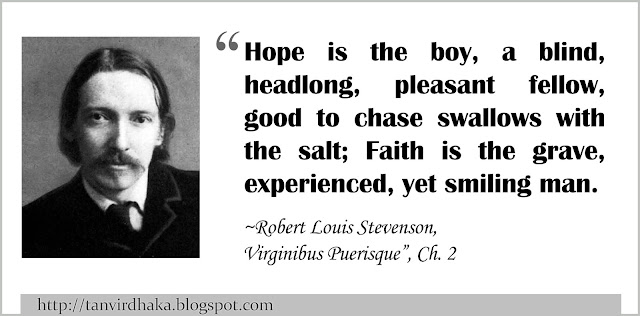 “Hope is the boy, a blind, headlong, pleasant fellow, good to chase swallows with the salt; Faith is the grave, experienced, yet smiling man.” ~ Robert Louis Stevenson, Virginibus Puerisque and Other Papers (1881) “Virginibus Puerisque”, Ch. 2