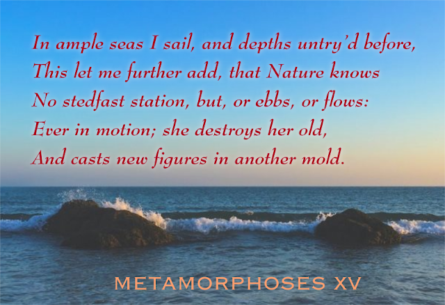 In ample seas I sail, and depths untry’d before, /This let me further add, that Nature knows /No stedfast station, but, or ebbs, or flows: /Ever in motion; she destroys her old, /And casts new figures in another mold.