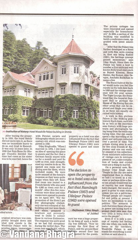 Private dwelling to heritage hotel - Woodville story by Vandana Bhagra in TOI, 14.5.11 : Residence of four successive Commanders-in-chief of the Indian Army with its first occupant being General Sir William Rose Mansfield in 1865, this heritage property, Woodville Palace, has become an institution of history itself, which can be traced to the ruler of former state of Gondal in Western India when Maharaja Sir Bhagvat Singh brought this property in 1926 for his daughter, Princess Leila Ba. Today, Raj Kumar Uday Singh of Jubbal, is the proud owner of this heritage hotel and reminisces how it came into his possession, “My great grandfather told me that in 1881, Sir James Louis Walker was the last Imperial owners and then it passed into the hands of the Alliance Bank of Simla. But as the Bank collapsed in 1923 it took almost three years for them to decide to sell the property to our family. I still have an old document of the Old Building, dating 1859 showing who all possessed this Palace before my family, but no other previous ownership records have been found. And to my amazement my grandmother oncold me that a report was submitted to the then Superintendent of Shimla whether Maharaja of Gondal should be sold this magnificent property as it was in a very desirable location, to which a reply was received that there was ‘no serious objection’ and then it was finally bought for almost 1.5 lakh in 1926”.  Shimla was mainly developed for the English, as Viceroys used to come here, the Superintend of Shimla being here as before 1947 most of these properties were either owned by the British or the royal families, he stated. Raj Kumar said that parts of India was under British India and parts under the States. British did not interfere with the working of the states unless there was a murder or misrule, but then wished to be acknowledged as the Paramount Power. Since British expected assistance during the First World War, I remember “My grandfather too sent troop from the Jubbal Army. There was peace as long as we were not invading Bhushar and Bhushar was not invading us”.  He said, “My grandmother told me tht during Independence the fight was against the Britishers and not against royalty and we thought that once the war was over we would gain royal status again. But this did not happen and as the states merged we too had to give in”.  After buying the property in 1926, the royal family did not move into it as there was no immediate hurry to do so, and lived in Hainault. It was only 12 years later, in 1938 that Raja Rana Sir Bhagat Chand decided that time had come as his sister was to be married, hence the original structure was completely brought down and what now stands is the Woodville Palace with its pristine lawns, immaculate artwork and décor and strewn with antiques, lined with Persian carpets and lithographs which are over a century old, which was completed in 1940.  Raj Kumar adds “When I married in 1976, I did have an idea of opening this place to guests and the fact that a German family stayed with us for a month and paid Rs 4,000 as rent, only strengthened my resolve to do so. We opened one room andthe dining area for them which included meals. We were quite amazed at the family’s response as they were quite happy when they left. Soon that room was rented to a French family who also paid Rs 4,000 as room rent for a month”. After this few renovations were done and nine rooms were opened to guests on 1st April, 1977. “For the promotion of the Hotel I got few photographs clicked, only one was coloured of the building and rest were black and white, prepared a brochure and personally went to Delhi to submit those in various Embassies. The response was quite good as we had full occupancy during the initial days. The room rent was Rs 215, which included all three meals”.The decision to open the property as a hotel was also influenced from the fact that Rambhag Palace (1957) and Udaipur Palace (1962) were opened to guest and since ours too was a huge property, up keep of such a building was difficult. “Now we occupy the first floor of Palace, and the ground floor and the second floor has been opened for the gusts. The private cottages too were renovated and opened especially for honeymooners”. In 2004, a section of the building was modified to build a conference room, upgraded with latest amenities. The Royal Suite would make you feel like royalty as the beds date back to 1926 and the vintage ambience will fill your senses. The Tiger Lounge, the Hollywood Bar, the Imperial Banquet Hall or perhaps the House of the Rising Sun are other areas that can be explored and tingle your senses as these are equally enriched with history.“After that the Palace was further developed as a Hotel and with film units coming in, first one being Khudrat (1981), the heritage concept gained momentum”, Raj Kumar said. Since then the Palace has been a host to number a film units and well known Bollywood stars such as Rajesh Khanna, Hema Malini, Raj Kumar, Ajay Devgan, Amitabh Bachchan to name a few.A walk in this glorious Palace is like walking past history. Each room, each lobby as well as the stairways ooze history with huge portraitsand photographs being hung from the walls capturing time. One can easily spend a day marveling at its glory and antiques collected over a period of time. The private dining area is only for few close friends of Raj Kumar and one can easily be amazed at his collection. From miniature collections of vintage cars to intricate pieces of art, a nice compilation of books and crystal ware are a thing to marvel.On a personal note, Raj Kumar Uday Singh says, “People in the city are more impersonal than in Jubbal, as had I to travel in a rikshaw or perhaps drive a fancy car, people would treat me as royalty, but now things have changed. Not much regard is given to ones status unless you are a politician. Though people are respectful and polite at present I have no inclination to join politics. The scenario is such that even those who are in power are trying hard to protect their own seat that very little is being done to serve the people”.Even if it is only a concept of royalty but feeling like one when you walk the lwns or the corridors, Woodville Palace is and stands for everything is ever written or said about it. Its historical significance is just enough for making a stop at this place.