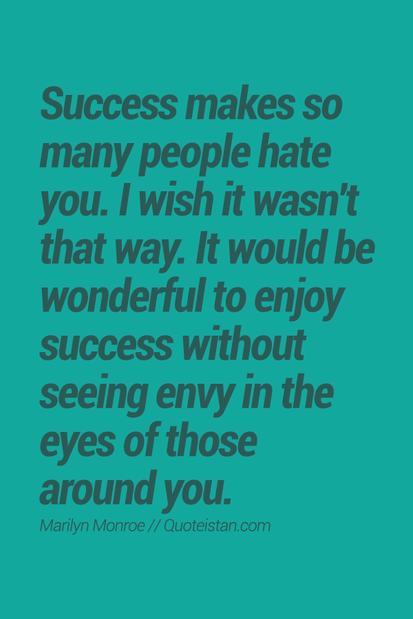 Success makes so many people hate you. I wish it wasn't that way. It would be wonderful to enjoy success without seeing envy in the eyes of those around you.