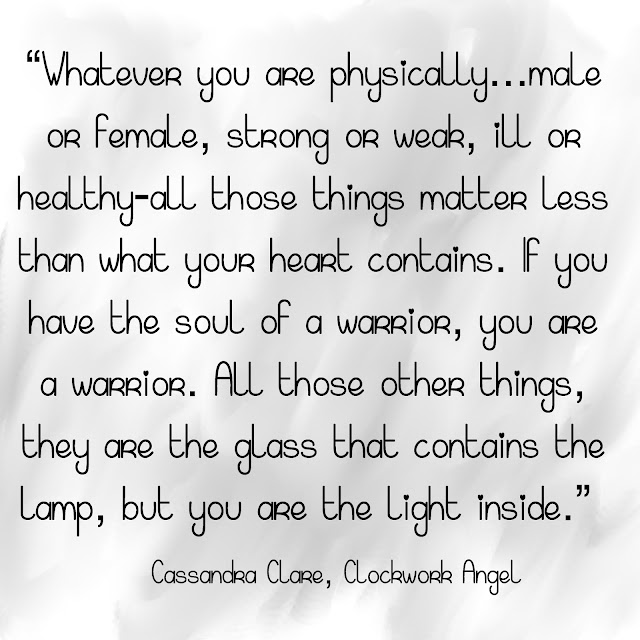 Whatever you are physically...male or female, strong or weak, ill or healthy - all those things matter less than what your heart contains. If you have the soul of a warrior, you are a warrior. All those other things, they are the glass that contains the lamp, but you are the light inside. - Cassandra Clare - Clockwork Angel