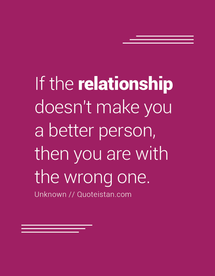 If the relationship doesn't make you a better person, then you are with the wrong one.
