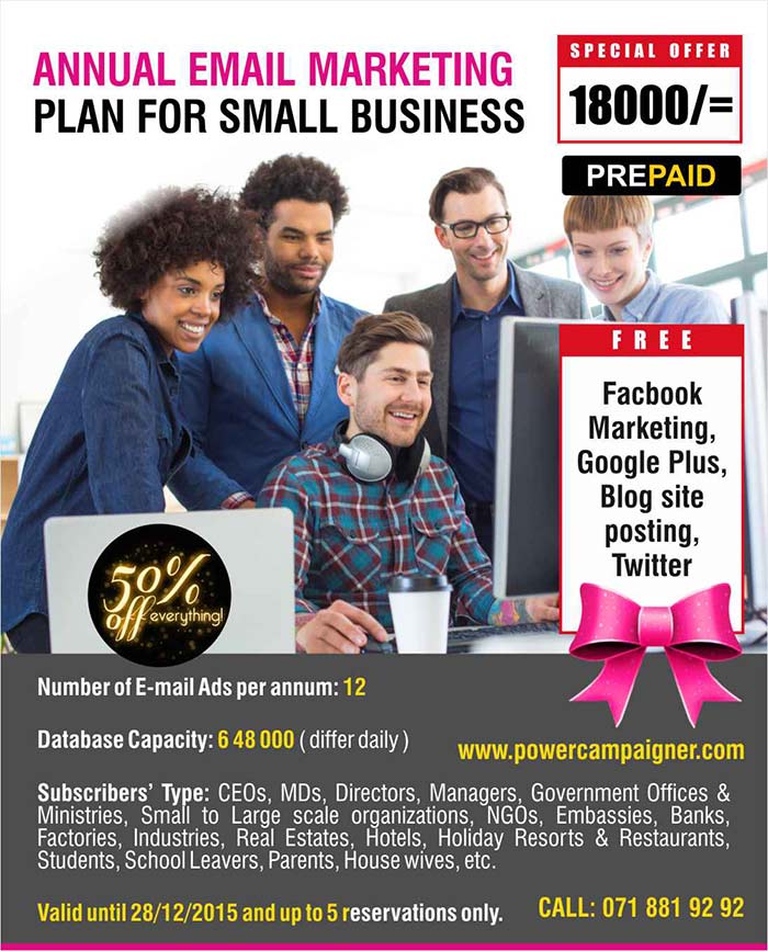 Number of E-mail Ads per annum: 12   Database Capacity: 6 48 000 ( differ daily )  Subscribers’ Type: CEOs, MDs, Directors, Managers, Government Offices & Ministries, Small to Large scale organizations, NGOs, Embassies, Banks, Factories, Industries, Real Estates, Hotels, Holiday Resorts & Restaurants, Students, School Leavers, Parents, House wives, etc.  Valid until 28/12/2015 and up to 5 reservations only.  