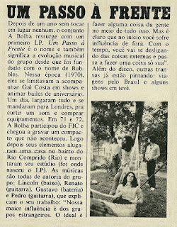 "A Bolha" foi uma banda de rock brasileira formada em 1965 no Rio de Janeiro, com o nome "The Bubbles". Participou ativamente do circuito de bailes, programas de rádio e de tv que existiam na capital carioca naquela época. No início tocavam apenas covers ou versões de canções e bandas de sucesso da Europa e dos Estados Unidos, mas, no início dos anos 70, passaram a compor suas próprias canções e chegaram a gravar dois álbuns, o primeiro em 1973, chamado "Um Passo à Frente" e o segundo em 1977, chamado "É Proibido Fumar". Encerraram as atividades em 1978, mas voltaram a ativa em 2004, chegando a gravar um novo álbum em 2006, chamado "É Só Curtir", para então pararem novamente. Foram importantes no cenário musical brasileiro por tocarem como banda de apoio para "Gal Costa", "Leno", "Márcio Greyck", "Raul Seixas" e 'Erasmo Carlos", além disso, seus integrantes deram origem ou integraram várias bandas que fariam sucesso na década de 1970 e na década seguinte como "Bixo da Seda", "Herva Doce", "A Cor do Som", "Roupa Nova" e "Hanói-Hanói". "A Bolha" foi criada em 1965 pelos irmãos "César Ladeira" e "Renato Ladeira", filhos da atriz argentina "Renata Fronzi" e do radialista paulista "César Ladeira", que tocavam guitarra solo e ritmo, respectivamente, juntamente com "Ricardo" no baixo e "Ricardo Reis" na bateria. A participação de "Ricardo" no baixo durou apenas algumas semanas devido a diferenças de visão sobre a banda. "Lincoln Bittencourt" foi recrutado para o baixo e, com essa formação, são convidados pela gravadora Musidisc a registrar um compacto simples com duas versões de músicas de sucesso: "Não Vou Cortar o Cabelo", versão de "Break It All" da banda uruguaia "Los Shakers", no lado A e "Por Que Sou Tão Feio", versão do hit "Get Off Of My Cloud" dos "Rolling Stones", no lado B. O convite se deu nos bastidores da gravação de um programa de tv e o compacto que se seguiu não fez muito sucesso devido a falta de divulgação por parte da gravadora e da banda. Em 1968, foram convidados por seu amigo "Márcio Greyck" para serem a banda de apoio na gravação de um álbum. O álbum é lançado em agosto de 1968 e abre portas para a banda, gerando o interesse da PolyGram em lançar um compacto com versões de duas canções dos "Beatles", extraídas do álbum branco, "Ob-La-Di", "Ob-La-Da" e "Honey Pie". Esse compacto, assim como outros gravados entre 1966 e 1969 para as gravadoras Musidisc e PolyGram, não foi lançado na época, vindo a luz apenas em 2010 através de uma coletânea lançada no mercado europeu pela Groovie Records, esta coletânea se encontra no download do blog, nela vem gravações raras, e algumas nunca antes lançadas. As músicas foram tiradas de diversas sessões distintas, vale a pena conferir. Ainda em 1968, "César" decide deixar a banda para se dedicar aos estudos, abandonando a carreira artística. Também "Lincoln" e, posteriormente, "Ricardo" deixariam a banda. Para o lugar deles, entram na banda "Pedro Lima" na guitarra solo, "Arnaldo Brandão" no baixo e "Johnny" na bateria. Com essa formação, o som da banda fica mais pesado, lembrando muito o som de "Cream", "Jimi Hendrix", "Led Zeppelin", "Grand Funk Railroad" e "Black Sabbath", mas ainda assim, continuavam como uma das grandes sensações do circuito de bailes de fim de semana carioca, chegando a tocar para mais de cinco mil pessoas. "César Ladeira", que havia deixado a banda em 1968, passou a estudar cinema e trabalhar junto com o avô, o diretor "Adhemar Gonzaga", como assistente de direção. "César", então, chama o "The Bubbles" para tocar no filme "Salário Mínimo", de 1970. A banda participa com a canção de abertura do filme, dublando outra em uma cena, e ainda, com uma canção que toca numa boate em outra cena, todas de autoria do guitarrista Pedro Lima. Em 1970 ainda ocorreria mais uma mudança de formação: "Johnny" sai e dá lugar a "Gustavo Schroeter" na bateria. Ainda em 1970, foram convidados por "Jards Macalé" para acompanhar "Gal Costa" em um show que ela iria fazer na boate Sucata. O show tinha o cenário feito por "Hélio Oiticica", contava com a participação de um naipe de metais e de grandes músicos, como: "Naná Vasconcelos", "Márcio Montarroyos", "Íon Muniz" e "Zé Carlos". A recepção de público e crítica para a banda foi excelente, sendo classificada anos depois, como "inesperada" por "Renato Ladeira". Este sucesso renderia um convite para que "Pedro", "Arnaldo" e "Gustavo" acompanhassem "Gal" em apresentações ao vivo e aparições na tv em Portugal, como o programa de "Raúl Solnado" gravado no teatro Monumental de Lisboa. Depois do programa, os três acompanharam "Gal Costa" até Londres para visitar "Caetano Velloso" e "Gilberto Gil" que estavam exilados e morando na capital inglesa. Ficaram uns dias na casa de um brasileiro que conheceram por lá, até se encontrarem todos de novo para participar do Festival da Ilha de Wight. Foram todos para assistir aos shows, mas, no acampamento do local, faziam jams acústicas que chamavam a atenção de todos a volta. "Gustavo" gravava tudo com um gravador de bolso e, um dia, "Pedro" pegou as fitas e mostrou para o pessoal da organização do festival. Todos foram convidados para tocar em um dos palcos alternativos ao principal, de forma acústica mesmo, dá pra imaginar? assistiram a "The Who", "The Doors", "Sly and the Family Stone", "Ten Years After" (grupo de Alvin Lee), "Chicago", "Jethro Tull" e "Jimi Hendrix". Ainda passariam por Paris alguns dias depois e veriam "Rolling Stones" e "Eric Clapton". Após essa experiência na Europa, os três voltam para o Brasil e contam para "Renato" a decisão de seguir outro caminho, fazer música própria, em português, e parar de fazer covers e versões já que, segundo "Gustavo", "não dava para fazer igual" a esses caras. Passam a compor e ensaiar um novo repertório, próprio, e mudam o nome para "A Bolha". Emblemático foi um show que fizeram logo que voltaram do festival (no ginásio do clube Tamoio e no Clube Mauá em São Gonçalo), no qual tocaram apenas o repertório próprio e o público foi saindo no decorrer do show. A partir desse evento decidem fazer uma mudança mais paulatina, inserindo músicas próprias no repertório antigo. O primeiro grande teste para o novo repertório foi a participação da banda no Festival de Verão de Guarapari, em fevereiro de 1971. A apresentação deles, assim como todo o festival, foi recheada de problemas. A mesa de som foi instalada atrás do palco, houve problemas com o governo militar da época e a banda experienciou problemas com os técnicos de som que desligavam o som toda vez que "Renato Ladeira" girava o microfone imitando o "Roger Daltrey" do "Who". Com a fama adquirida no show com "Gal Costa" e também no festival, são chamados por um produtor da CBS pra tocar no novo LP de "Leno". Este produtor era ninguém menos do que "Raul Seixas" que trabalhava na gravadora nesta época. Eles foram a banda da gravação do álbum "Vida e Obra de Johnny McCartney", que teve várias faixas censuradas pelo governo militar, acabando sendo lançado na época apenas um compacto duplo com 4 faixas. Apenas em 1995, "Leno" lançou o álbum como fora previsto na época. Ainda em 1971, participam do VI Festival Internacional da Canção defendendo a música "18:30" de "Eduardo Souto Neto" e "Geraldo Carneiro". Como era comum na época, era lançado um compacto com as músicas concorrentes no festival e a banda aproveitou e incluiu "Sem Nada" no lado A e ainda "Os Hemadecons Cantavam em Coro Chôôôô" no lado B. O compacto foi lançado pela gravadora Top Tape. Também participaram da gravação do compacto duplo de "Gal Costa", "Gal", em duas músicas: "Zoilógico" e "Vapor Barato". Após quase um ano sem tocar em lugar nenhum, em 1973 lançaram seu primeiro álbum, "Um Passo à Frente", pela gravadora Continental. O álbum traz músicas com um toque mais progressivo, chegando algumas a ter dez minutos de duração. O álbum não foi bem recebido pelo público, tendo vendagem pequena, no Brasil de hoje, como naquela época, ainda existem poucos fãs de rock progressivo. No ano seguinte, participam da gravação do primeiro compacto duplo de "Raul Seixas" com "Não Pare na Pista", "Trem das Sete", "Como Vovó já Dizia" e "Se o Rádio Não Toca", tocando em "Não Pare na Pista" e "Como Vovó já Dizia". Como as coisas esfriaram e ficaram meio fracas, "Gustavo Schroeter" foi para o "Veludo" e "Arnaldo Brandão" saiu da banda. Entram "Serginho Herval" na bateria, e "Roberto Ly" no baixo. Com esta formação, participam do festival Banana Progressiva, em 1975. Ainda em 1975, "Renato Ladeira" deixa a banda para tocar no "Bixo da Seda" e para o seu lugar é escolhido "Marcelo Sussekind". Em 1977 gravam o seu segundo disco, "É Proibido Fumar" cujo som marca uma volta ao rock clássico e ao hard rock, mais próximo do som da "Jovem Guarda". "Renato Ladeira" participaria do disco apenas como compositor. A seguir realizam uma turnê abrindo para "Erasmo Carlos" sendo que, na sequência, tocavam como banda de apoio do artista. Esta turnê contou com a volta de "Renato Ladeira" nos teclados, tornando a banda um quinteto. Durante a turnê a banda grava o álbum novo de "Erasmo", "Pelas Esquinas de Ipanema", que sairia em julho de 1978. Logo após o fim da turnê, a banda encerra as suas atividades. Lembrando que vários componentes da "A Bolha" tocaram com músicos famosos da MPB, como "Caetano Veloso" e "Raul Seixas". Além disso outros grupos surgiram a partir da desfragmentação, como "A Cor do Som", "Herva Doce", "Outra Banda da Terra" (que acompanhou Caetano Veloso), "Roupa Nova" e "Hanói-Hanói", entre outros. Em 2004, o diretor "José Emílio Rondeau" convidou "Renato Ladeira" para ser diretor artístico do seu novo filme, 1972. Renato mostrou algumas músicas que haviam sido censuradas no início dos anos 70 e o diretor se interessou, então ele chamou seus velhos companheiros de banda para gravarem aquelas músicas para o filme. Da reunião acabou surgindo a vontade de gravar um novo disco com aquele material e mais alguns covers, gerando o álbum "É Só Curtir", lançado em 2006, pela gravadora Som Livre. Apesar do lançamento do disco, a banda não chegou a sair em turnê. Em 2010, saiu uma coletânea com todos os singles da banda no mercado europeu, tanto os dois lançados como outros que apenas foram gravados, "The Bubbles - Raw and Unreleased", lançada pela Groovie Records, lembrando que esta coletânea se encontra no download do blog.