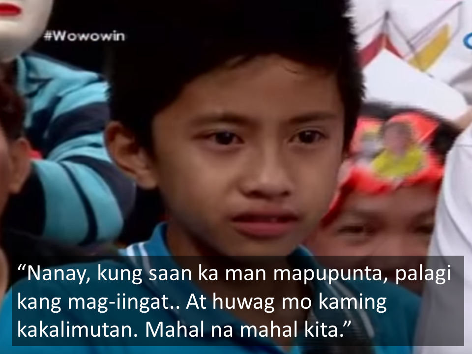 A mother and son message on a normally entertaining and funny TV show has everyone left in tears. In the video clip, a ten year old boy named Jaycee is seen with a sad face as the show's host, Willi Revillame interviews him. Knowing well that the boy's mom named Cel is leaving, Willie asks Jaycee "What would you like to say to your mom?"  Jaycee begins with "Mom, wherever you will go, always take care, and do not forget about us. I love you so much."  Mommy Cel tries hard to hold back tears even as audience members start to cry too.  As sad silence descends on everyone, Willie follows up with the question "Is it OK for you that your mom is leaving?"  Jaycee answers "Opo" (yes).  Willie then asks, "Why did you allow your mom to go, even if it saddens you so much?"  Jaycee answers "It's because of the hardships in life." Jaycee reveals that in the beginning, he didn't agree to his mom working abroad.  He added, "Mom, always pray, and always take care there, for us"  Speaking to the camera, Jaycee speaks to his older sister at home, whom Willie reveals as with illness. "Even if your are sick, always remember mom" Jaycee said.  In her turn to speak, Cel says "My children, I love you so much. I maybe far but always remember that you're always here in my heart."  Everyone is left in tears as mother and son hug onstage.  Cel, speaking to her daughter via the camera, reveals that the real purpose of her going abroad is to earn enough money for her daughters treatment. She said that at the moment, all she wants is for her daughter to walk. Thus the need for the sad separation.