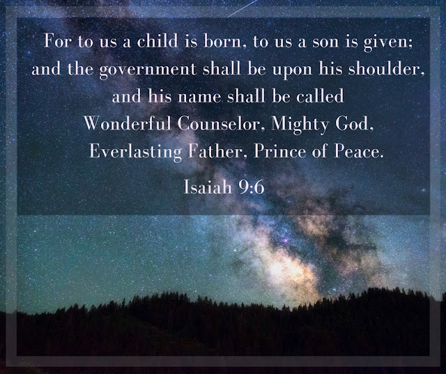 For to us a child is born, to us a son is given; and the government shall be upon his shoulder, and his name shall be called Wonderful Counselor, Mighty God, Everlasting Father, Prince of Peace. Isaiah 9:6