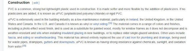 PVC is a common, strong but lightweight plastic used in construction. It is made softer and more flexible by the addition of plasticizers. If no plasticizers are added, it is known as uPVC (unplasticized polyvinyl chloride) or rigid PVC.  uPVC is extensively used in the building industry as a low-maintenance material, particularly in Ireland, the United Kingdom, in the United States and Canada. In the U.S. and Canada it is known as vinyl or vinyl siding.[29] The material comes in a range of colors and finishes, including a photo-effect wood finish, and is used as a substitute for painted wood, mostly for window frames as it does not decompose and is weather-resistant and sills when installing insulated glazing in new buildings, or to replace older single-glazed windows. Other uses include fascia, and siding or weatherboarding. This material has almost entirely replaced the use of cast iron for plumbing and drainage, being used for waste pipes, drainpipes, gutters and downspouts. uPVC is known as having strong resistance against chemicals, sunlight, and oxidation from water.[30]