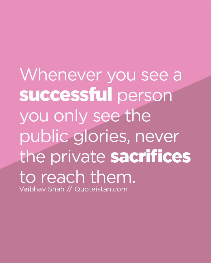Whenever you see a successful person you only see the public glories, never the private sacrifices to reach them.
