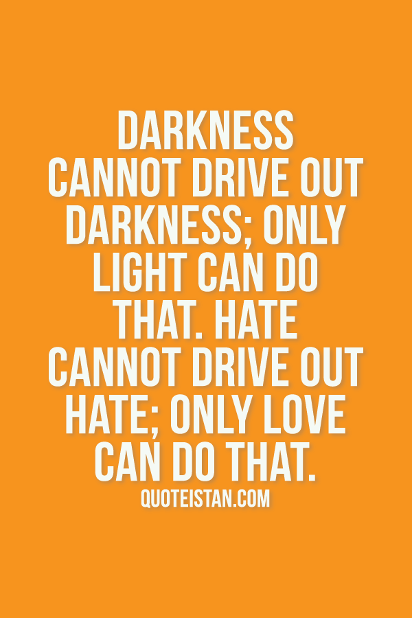 Darkness cannot drive out darkness, only light can do that. Hate cannot drive out hate, only love can do that.