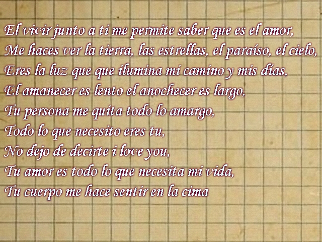 El vivir junto a ti me permite saber que es el amor, Me haces ver la tierra, las estrellas, el paraíso, el cielo, Eres la luz que que ilumina mi camino y mis días, El amanecer es lento el anochecer es largo, Tu persona me quita todo lo amargo, Todo lo que necesito eres tu, No dejo de decirte i love you, Tu amor es todo lo que necesita mi vida, Tu cuerpo me hace sentir en la cima El vivir junto a ti me permite saber que es el amor, Me haces ver la tierra, las estrellas, el paraíso, el cielo, Eres la luz que que ilumina mi camino y mis días, El amanecer es lento el anochecer es largo, Tu persona me quita todo lo amargo, Todo lo que necesito eres tu, No dejo de decirte i love you, Tu amor es todo lo que necesita mi vida, Tu cuerpo me hace sentir en la cima