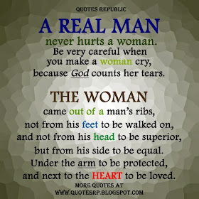 A real man never hurts a woman. Be very careful when  you make a woman cry, because GOD counts her tears. The woman came out of a man's ribs, not from his feet to be walked on, and not from his head to be superior, but from his side to be equal. Under the arm to be protected, and next to the heart to be loved.