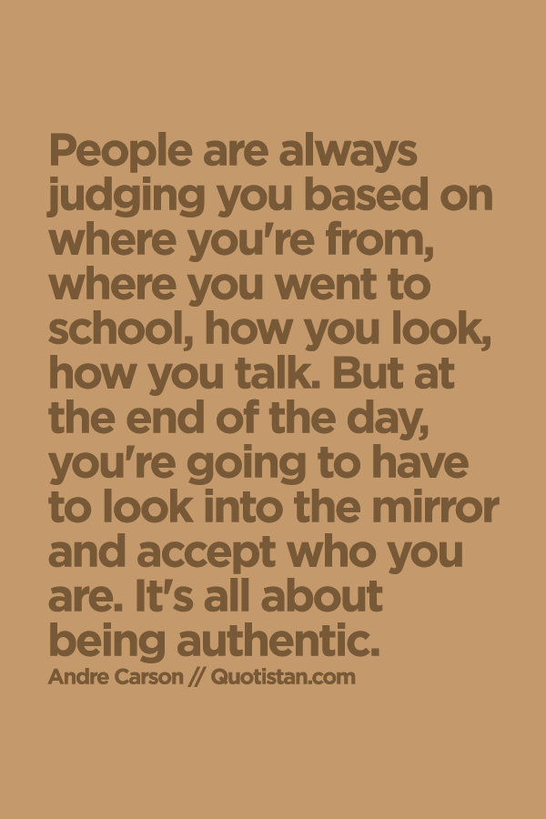 People are always judging you based on where you're from, where you went to school, how you look, how you talk. But at the end of the day, you're going to have to look into the mirror and accept who you are. It's all about being authentic. Andre Carson