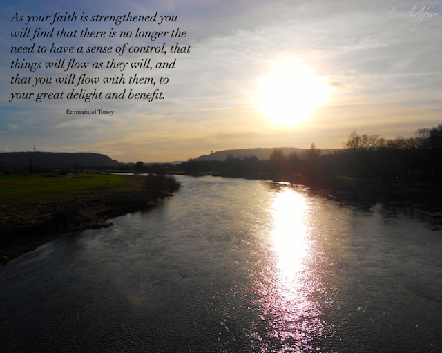 As your faith is strengthened you will find that there is no longer the need to have a sense of control, that things will flow as they will, and that you will flow with them, to your great delight and benefit. - Emmanuel Teney