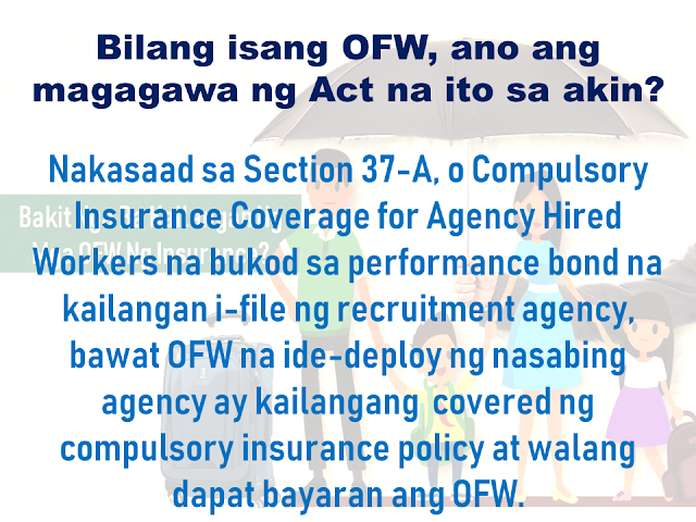 Before an overseas Filipino worker (OFW) can be allowed to leave the country for an overseas job, it is mandatory for them to have an insurance under the Migrant Workers and Overseas Filipinos Act of 1995 or the Republic Act 10022. It is to assure the safety and welfare of the OFW while working abroad.        Advertisement    Republic Act (RA) 10022 passed into law on March 8, 2010. This Act, amending RA 8042, otherwise known as the Migrant Workers and Overseas Filipinos Act of 1995, as amended, is geared towards further improving the standard of protection and promotion of the welfare of migrant workers, their families and overseas Filipinos in distress and for other purposes.    Section 37-A Compulsory Insurance Coverage for Agency Hired Workers is the portion of RA 10022 that deals specifically with the requirement for each migrant worker deployed by recruitment or manning agencies to be covered by a compulsory insurance policy that shall be secured at no cost to the worker.    Paramount Life & General Insurance Corporation (PLGIC) is the first insurance company accredited by the Insurance Commission to provide this OFW insurance.         WHAT IS THE REPUBLIC ACT (RA) 10022?   The RA 10022 is geared towards improving the standard of protection and the promotion of the welfare of overseas Filipino workers (OFW), their families and overseas Filipinos in distress, and for other purposes.     The term "OFW" refers to a person who is to be engaged, is engaged or has been engaged in a remunerated activity in a state of which he or she is not a citizen or on board a vessel navigating the foreign seas other than a government ship used for military or non-commercial purposes or on an installation located offshore or on the high seas; to be used interchangeably with ’migrant worker‘.    AS AN OFW, WHAT DOES THIS ACT DO FOR ME?  Section 37A, The Compulsory Insurance Coverage for Agency Hired Workers, states that in addition to the performance bond to be filed by the recruitment/manning agency, each migrant worker deployed by a recruitment/manning agency shall be covered by a compulsory insurance policy which shall be secured at no cost the  OFW.    Such insurance policy shall be effective for the duration of the migrant worker’s employment contract and shall coverthe following:    ACCIDENTAL DEATH  - with at least US$15,000 survivor's benefit.     NATURAL DEATH  -with at least US$10,000 survivor's benefit.     PERMANENT TOTAL DISABLEMENT  -with at least US$7,500 disability benefit.    REPATRIATION COST of the worker when his/her employment is terminated without any valid cause, as well as in the case of death.     SUBSISTENCE ALLOWANCE BENEFIT  -with at least US$100 per month for a maximum of 6 months for a migrant worker involved in a case or litigation for the protection of his/her life in the receiving country.     MONEY CLAIMS arising from the employer's liability.     COMPASSIONATE VISIT  -from 1 family member or requested individual when a migrant worker is hospitalized and has been confined for at least 7 consecutive days.     MEDICAL EVACUATION   -under appropriate medical supervision when an adequate medical facility is not available proximate to the migrant worker.     MEDICAL REPATRIATION   -to the migrant worker's residence when medically necessary and cleared as deemed by an attending physician.        Ads     The Insurance Commission has authorized Paramount Life & General Insurance Corporation aand given a license to do life and non-life insurance business in the Philippines.  PLGIC has one management team that leads both life and non-life insurance divisions. It assures more streamlined products, service, decision-making and problem-solving.  They also had established a 24/7 Call Center to accept calls and queries providing uninterrupted assistance round the clock.    Paramount will be assigning representatives abroad to provide you with assistance in your country of employment. To help you feel supported in a foreign country, a Paramount customer service officer will be sent where OFWs are situated to provide easier access and faster service for OFWs, wherever they are located. This means faster and easier claims settlement.  PLGIC OFW Master Policy  PLGIC OFW Insurance Certificate of Accreditation  Paramount is proud to provide added security for policyholders by offering the first-ever policy verification system for OFW Certificates of Insurance (COI). Through our Text Inquiry System, you can easily verify the authenticity of your Paramount issued COI.  Simply text the following information from your mobile phone: OFW [space] COI No. [space] Security Code (Ex. OFW 10189474 VHCJM270D90)  SEND TO:  Globe +(63) (917) 556-7391  Smart +(63) (920) 948-5496  Sun +(63) (922) 896-4829     Ads  Filed under overseas job, overseas Filipino worker, Migrant Workers and Overseas Filipinos Act,