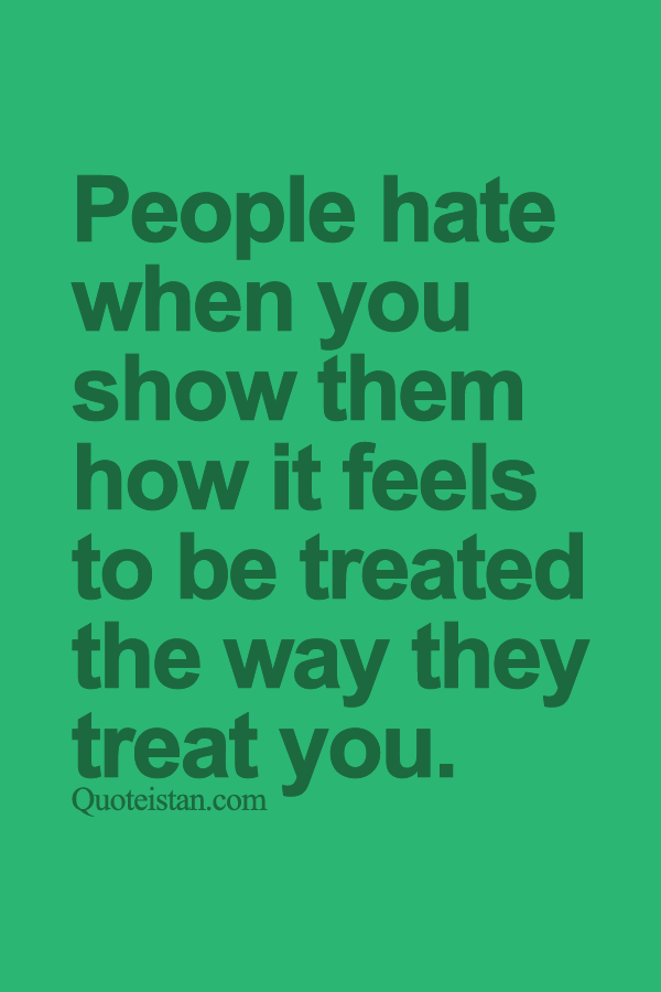 People hate when you show them how it feels to be treated the way they treat you.