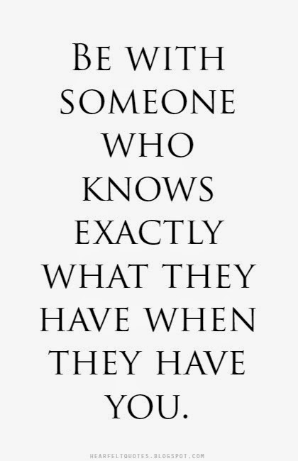 Be with someone who knows exactly what they have when they have you ...