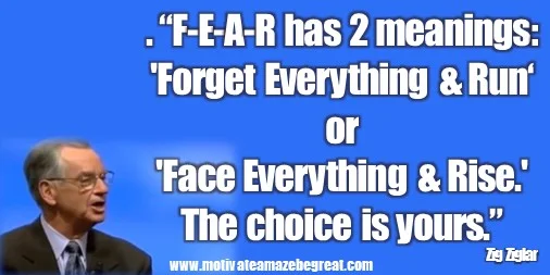 Zig Ziglar  Quotes: “F-E-A-R has two meanings: 'Forget Everything And Run' or 'Face Everything And Rise.' The choice is yours.” – Zig Ziglar