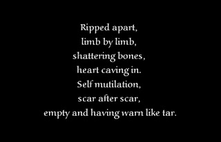 Ripped apart, limb by limb, shattering bones, heart caving in. Self mutilation, scar after scar, empty and having warn like tar.