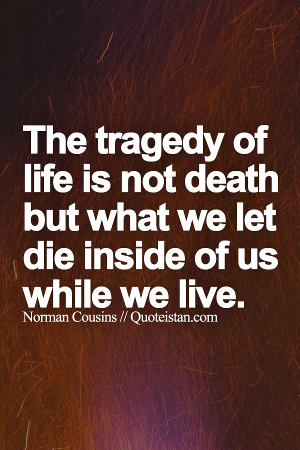 The tragedy of life is not death but what we let die inside of us while we live.