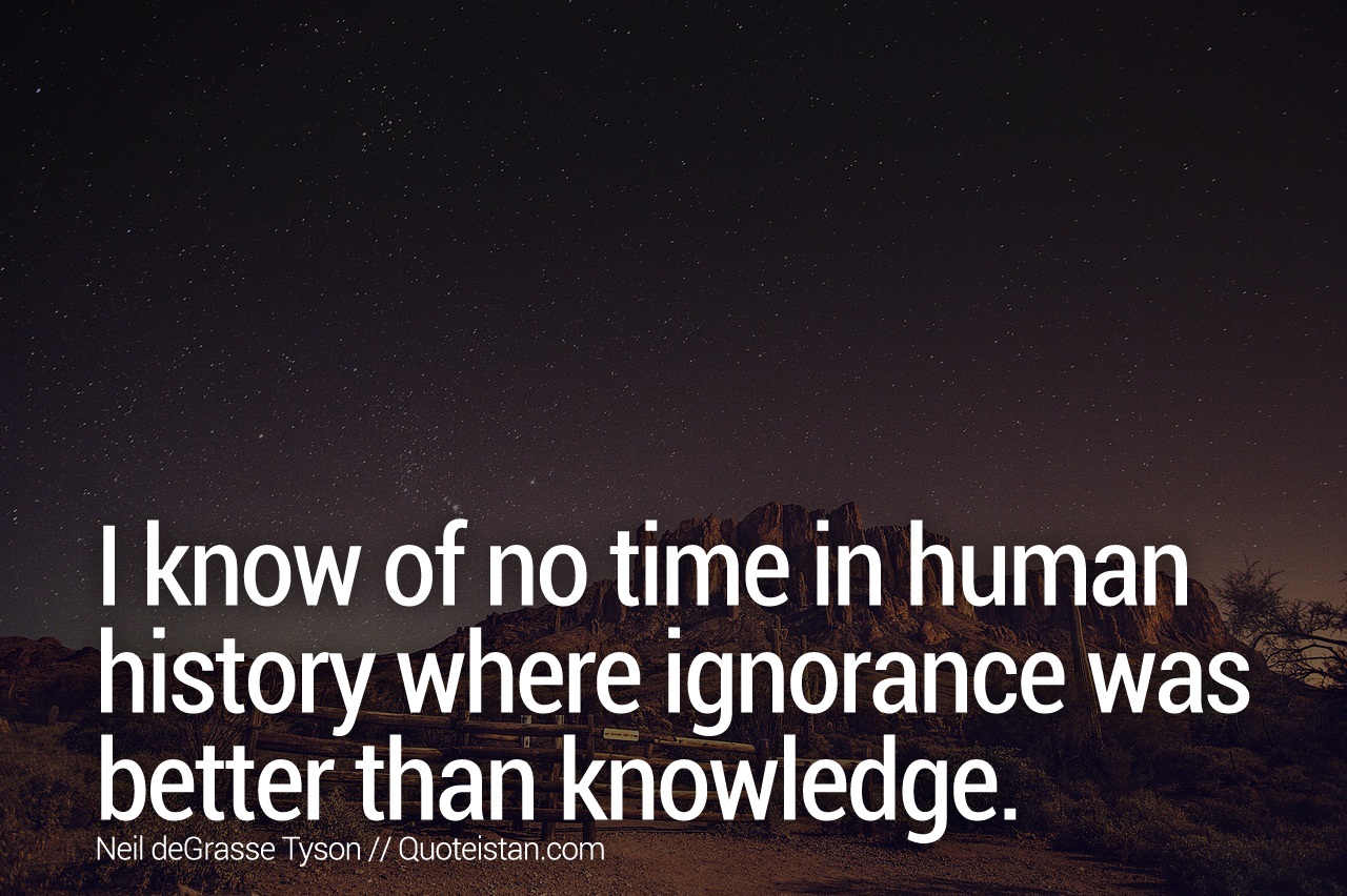 I know of no time in human history where ignorance was better than knowledge.