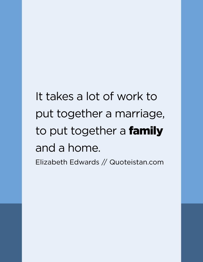 It takes a lot of work to put together a marriage, to put together a family and a home.