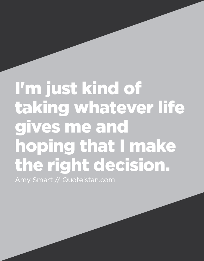 I'm just kind of taking whatever life gives me and hoping that I make the right decision.