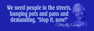 Molly Ivins quote. We need people in the streets, banging pots and pans and demanding stop it now.